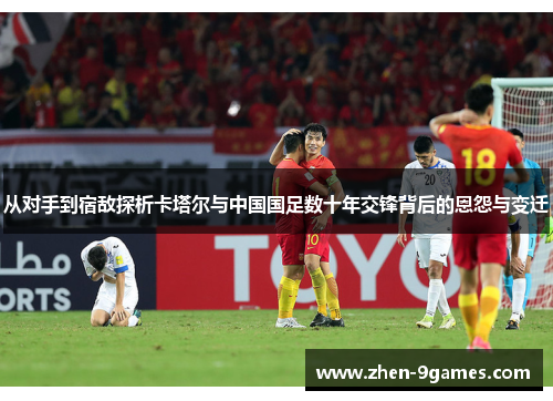 从对手到宿敌探析卡塔尔与中国国足数十年交锋背后的恩怨与变迁