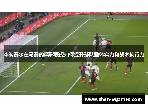 本纳赛尔在马赛的精彩表现如何提升球队整体实力和战术执行力