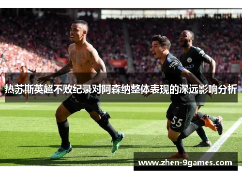 热苏斯英超不败纪录对阿森纳整体表现的深远影响分析