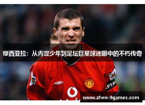 穆西亚拉：从青涩少年到足坛巨星球迷眼中的不朽传奇